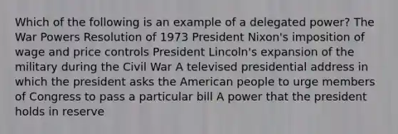 Which of the following is an example of a delegated power? The War Powers Resolution of 1973 President Nixon's imposition of wage and price controls President Lincoln's expansion of the military during the Civil War A televised presidential address in which the president asks the American people to urge members of Congress to pass a particular bill A power that the president holds in reserve