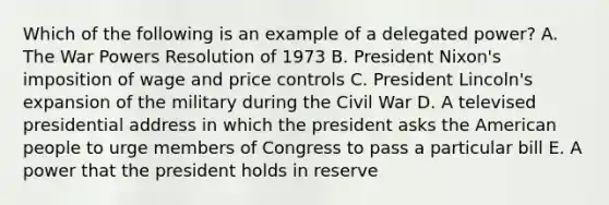 Which of the following is an example of a delegated power? A. The War Powers Resolution of 1973 B. President Nixon's imposition of wage and price controls C. President Lincoln's expansion of the military during the Civil War D. A televised presidential address in which the president asks the American people to urge members of Congress to pass a particular bill E. A power that the president holds in reserve