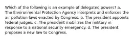 Which of the following is an example of delegated powers? a. The Environmental Protection Agency interprets and enforces the air pollution laws enacted by Congress. b. The president appoints federal judges. c. The president mobilizes the military in response to a national security emergency. d. The president proposes a new law to Congress.