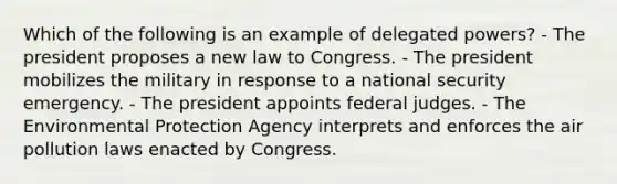 Which of the following is an example of delegated powers? - The president proposes a new law to Congress. - The president mobilizes the military in response to a national security emergency. - The president appoints federal judges. - The Environmental Protection Agency interprets and enforces the air pollution laws enacted by Congress.