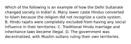 Which of the following is an example of how the Delhi Sultanate changed society in India? A. Many lower caste Hindus converted to Islam because the religion did not recognize a caste system. B. Hindu rajahs were completely excluded from having any social influence in their territories. C. Traditional Hindu marriage and inheritance laws became illegal. D. The government was decentralized, with Muslim sultans ruling their own territories.