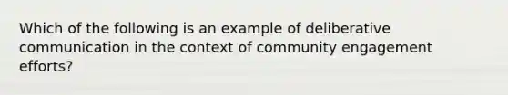 Which of the following is an example of deliberative communication in the context of community engagement efforts?