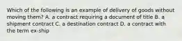 Which of the following is an example of delivery of goods without moving them? A. a contract requiring a document of title B. a shipment contract C. a destination contract D. a contract with the term ex-ship