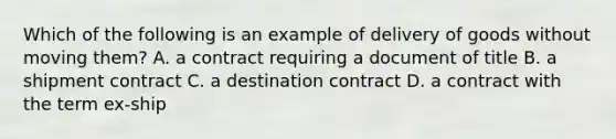 Which of the following is an example of delivery of goods without moving them? A. a contract requiring a document of title B. a shipment contract C. a destination contract D. a contract with the term ex-ship