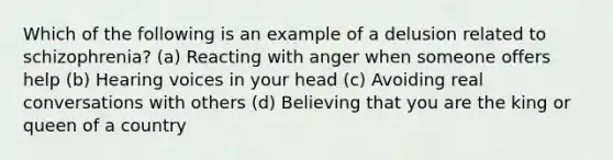 Which of the following is an example of a delusion related to schizophrenia? (a) Reacting with anger when someone offers help (b) Hearing voices in your head (c) Avoiding real conversations with others (d) Believing that you are the king or queen of a country