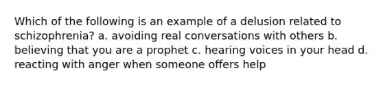 Which of the following is an example of a delusion related to schizophrenia? a. avoiding real conversations with others b. believing that you are a prophet c. hearing voices in your head d. reacting with anger when someone offers help