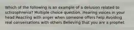 Which of the following is an example of a delusion related to schizophrenia? Multiple choice question. Hearing voices in your head Reacting with anger when someone offers help Avoiding real conversations with others Believing that you are a prophet