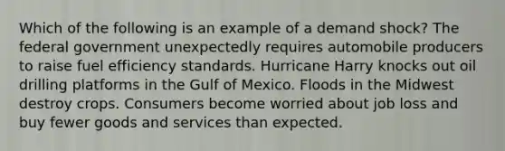 Which of the following is an example of a demand shock? The federal government unexpectedly requires automobile producers to raise fuel efficiency standards. Hurricane Harry knocks out oil drilling platforms in the Gulf of Mexico. Floods in the Midwest destroy crops. Consumers become worried about job loss and buy fewer goods and services than expected.