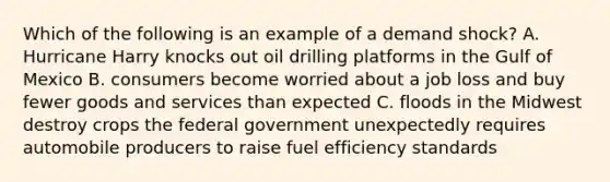 Which of the following is an example of a demand shock? A. Hurricane Harry knocks out oil drilling platforms in the Gulf of Mexico B. consumers become worried about a job loss and buy fewer goods and services than expected C. floods in the Midwest destroy crops the federal government unexpectedly requires automobile producers to raise fuel efficiency standards