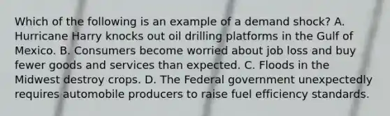 Which of the following is an example of a demand shock? A. Hurricane Harry knocks out oil drilling platforms in the Gulf of Mexico. B. Consumers become worried about job loss and buy fewer goods and services than expected. C. Floods in the Midwest destroy crops. D. The Federal government unexpectedly requires automobile producers to raise fuel efficiency standards.