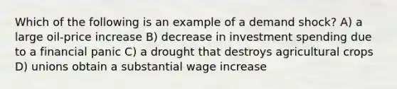 Which of the following is an example of a demand shock? A) a large oil-price increase B) decrease in investment spending due to a financial panic C) a drought that destroys agricultural crops D) unions obtain a substantial wage increase