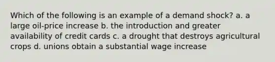 Which of the following is an example of a demand shock? a. a large oil-price increase b. the introduction and greater availability of credit cards c. a drought that destroys agricultural crops d. unions obtain a substantial wage increase