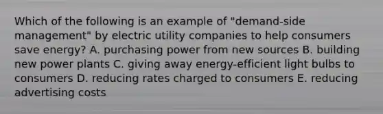 Which of the following is an example of "demand-side management" by electric utility companies to help consumers save energy? A. purchasing power from new sources B. building new power plants C. giving away energy-efficient light bulbs to consumers D. reducing rates charged to consumers E. reducing advertising costs