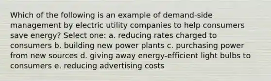 Which of the following is an example of demand-side management by electric utility companies to help consumers save energy? Select one: a. reducing rates charged to consumers b. building new power plants c. purchasing power from new sources d. giving away energy-efficient light bulbs to consumers e. reducing advertising costs