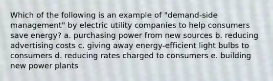 Which of the following is an example of "demand-side management" by electric utility companies to help consumers save energy? a. purchasing power from new sources b. reducing advertising costs c. giving away energy-efficient light bulbs to consumers d. reducing rates charged to consumers e. building new power plants