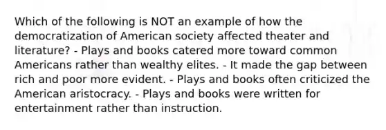 Which of the following is NOT an example of how the democratization of American society affected theater and literature? - Plays and books catered more toward common Americans rather than wealthy elites. - It made the gap between rich and poor more evident. - Plays and books often criticized the American aristocracy. - Plays and books were written for entertainment rather than instruction.