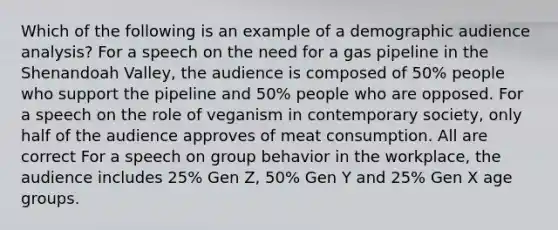 Which of the following is an example of a demographic audience analysis? For a speech on the need for a gas pipeline in the Shenandoah Valley, the audience is composed of 50% people who support the pipeline and 50% people who are opposed. For a speech on the role of veganism in contemporary society, only half of the audience approves of meat consumption. All are correct For a speech on group behavior in the workplace, the audience includes 25% Gen Z, 50% Gen Y and 25% Gen X age groups.