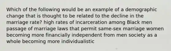 Which of the following would be an example of a demographic change that is thought to be related to the decline in the marriage rate? high rates of incarceration among Black men passage of marriage laws that permit same-sex marriage women becoming more financially independent from men society as a whole becoming more individualistic