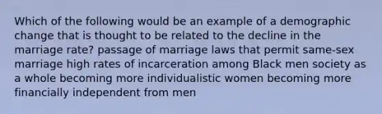 Which of the following would be an example of a demographic change that is thought to be related to the decline in the marriage rate? passage of marriage laws that permit same-sex marriage high rates of incarceration among Black men society as a whole becoming more individualistic women becoming more financially independent from men