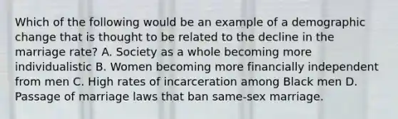 Which of the following would be an example of a demographic change that is thought to be related to the decline in the marriage rate? A. Society as a whole becoming more individualistic B. Women becoming more financially independent from men C. High rates of incarceration among Black men D. Passage of marriage laws that ban same-sex marriage.