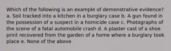 Which of the following is an example of demonstrative evidence? a. Soil tracked into a kitchen in a burglary case b. A gun found in the possession of a suspect in a homicide case c. Photographs of the scene of a fatal automobile crash d. A plaster cast of a shoe print recovered from the garden of a home where a burglary took place e. None of the above