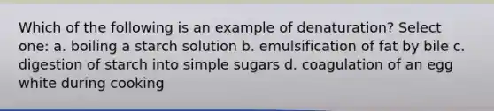 Which of the following is an example of denaturation? Select one: a. boiling a starch solution b. emulsification of fat by bile c. digestion of starch into simple sugars d. coagulation of an egg white during cooking