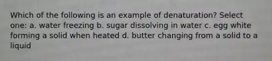 Which of the following is an example of denaturation? Select one: a. water freezing b. sugar dissolving in water c. egg white forming a solid when heated d. butter changing from a solid to a liquid