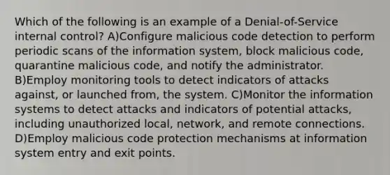 Which of the following is an example of a Denial-of-Service internal control? A)Configure malicious code detection to perform periodic scans of the information system, block malicious code, quarantine malicious code, and notify the administrator. B)Employ monitoring tools to detect indicators of attacks against, or launched from, the system. C)Monitor the information systems to detect attacks and indicators of potential attacks, including unauthorized local, network, and remote connections. D)Employ malicious code protection mechanisms at information system entry and exit points.