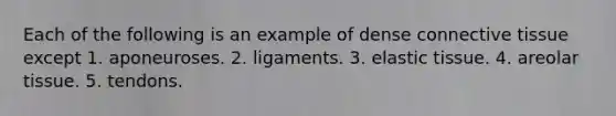 Each of the following is an example of dense connective tissue except 1. aponeuroses. 2. ligaments. 3. elastic tissue. 4. areolar tissue. 5. tendons.