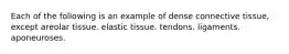 Each of the following is an example of dense connective tissue, except areolar tissue. elastic tissue. tendons. ligaments. aponeuroses.