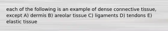 each of the following is an example of dense connective tissue, except A) dermis B) areolar tissue C) ligaments D) tendons E) elastic tissue