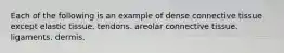 Each of the following is an example of dense connective tissue except elastic tissue. tendons. areolar connective tissue. ligaments. dermis.