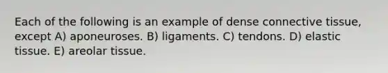 Each of the following is an example of dense connective tissue, except A) aponeuroses. B) ligaments. C) tendons. D) elastic tissue. E) areolar tissue.