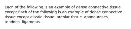 Each of the following is an example of dense connective tissue except Each of the following is an example of dense connective tissue except elastic tissue. areolar tissue. aponeuroses. tendons. ligaments.