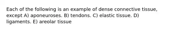 Each of the following is an example of dense connective tissue, except A) aponeuroses. B) tendons. C) elastic tissue. D) ligaments. E) areolar tissue