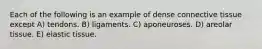 Each of the following is an example of dense connective tissue except A) tendons. B) ligaments. C) aponeuroses. D) areolar tissue. E) elastic tissue.