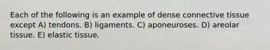 Each of the following is an example of dense connective tissue except A) tendons. B) ligaments. C) aponeuroses. D) areolar tissue. E) elastic tissue.