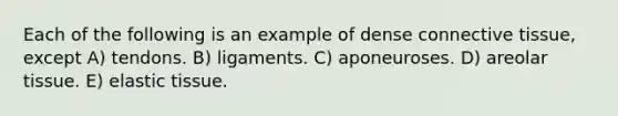 Each of the following is an example of dense connective tissue, except A) tendons. B) ligaments. C) aponeuroses. D) areolar tissue. E) elastic tissue.