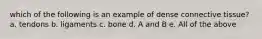 which of the following is an example of dense connective tissue? a. tendons b. ligaments c. bone d. A and B e. All of the above