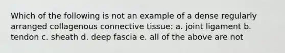 Which of the following is not an example of a dense regularly arranged collagenous connective tissue: a. joint ligament b. tendon c. sheath d. deep fascia e. all of the above are not