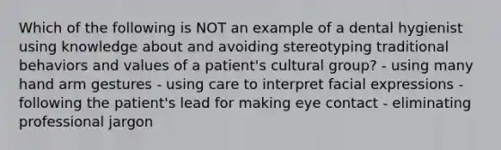 Which of the following is NOT an example of a dental hygienist using knowledge about and avoiding stereotyping traditional behaviors and values of a patient's cultural group? - using many hand arm gestures - using care to interpret facial expressions - following the patient's lead for making eye contact - eliminating professional jargon