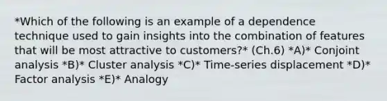 *Which of the following is an example of a dependence technique used to gain insights into the combination of features that will be most attractive to​ customers?* (Ch.6) *A)* Conjoint analysis *B)* Cluster analysis *C)* ​Time-series displacement *D)* Factor analysis *E)* Analogy