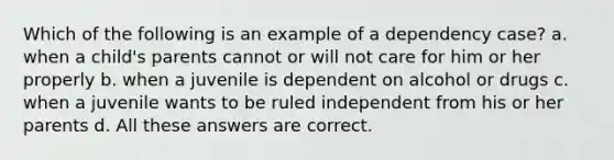 Which of the following is an example of a dependency case? a. when a child's parents cannot or will not care for him or her properly b. when a juvenile is dependent on alcohol or drugs c. when a juvenile wants to be ruled independent from his or her parents d. All these answers are correct.