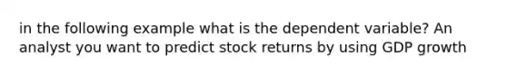 in the following example what is the dependent variable? An analyst you want to predict stock returns by using GDP growth