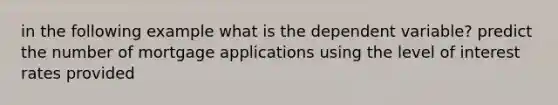 in the following example what is the dependent variable? predict the number of mortgage applications using the level of interest rates provided