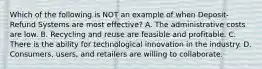 Which of the following is NOT an example of when Deposit-Refund Systems are most effective? A. The administrative costs are low. B. Recycling and reuse are feasible and profitable. C. There is the ability for technological innovation in the industry. D. Consumers, users, and retailers are willing to collaborate.