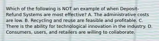 Which of the following is NOT an example of when Deposit-Refund Systems are most effective? A. The administrative costs are low. B. Recycling and reuse are feasible and profitable. C. There is the ability for technological innovation in the industry. D. Consumers, users, and retailers are willing to collaborate.