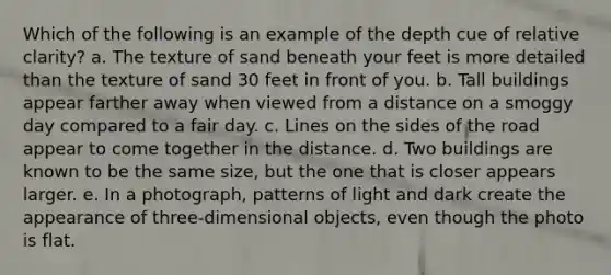 Which of the following is an example of the depth cue of relative clarity? a. The texture of sand beneath your feet is more detailed than the texture of sand 30 feet in front of you. b. Tall buildings appear farther away when viewed from a distance on a smoggy day compared to a fair day. c. Lines on the sides of the road appear to come together in the distance. d. Two buildings are known to be the same size, but the one that is closer appears larger. e. In a photograph, patterns of light and dark create the appearance of three-dimensional objects, even though the photo is flat.