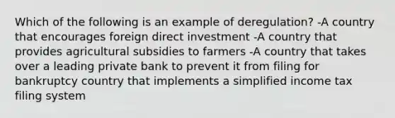 Which of the following is an example of deregulation? -A country that encourages foreign direct investment -A country that provides agricultural subsidies to farmers -A country that takes over a leading private bank to prevent it from filing for bankruptcy country that implements a simplified income tax filing system