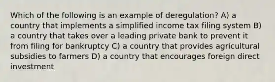 Which of the following is an example of deregulation? A) a country that implements a simplified income tax filing system B) a country that takes over a leading private bank to prevent it from filing for bankruptcy C) a country that provides agricultural subsidies to farmers D) a country that encourages foreign direct investment